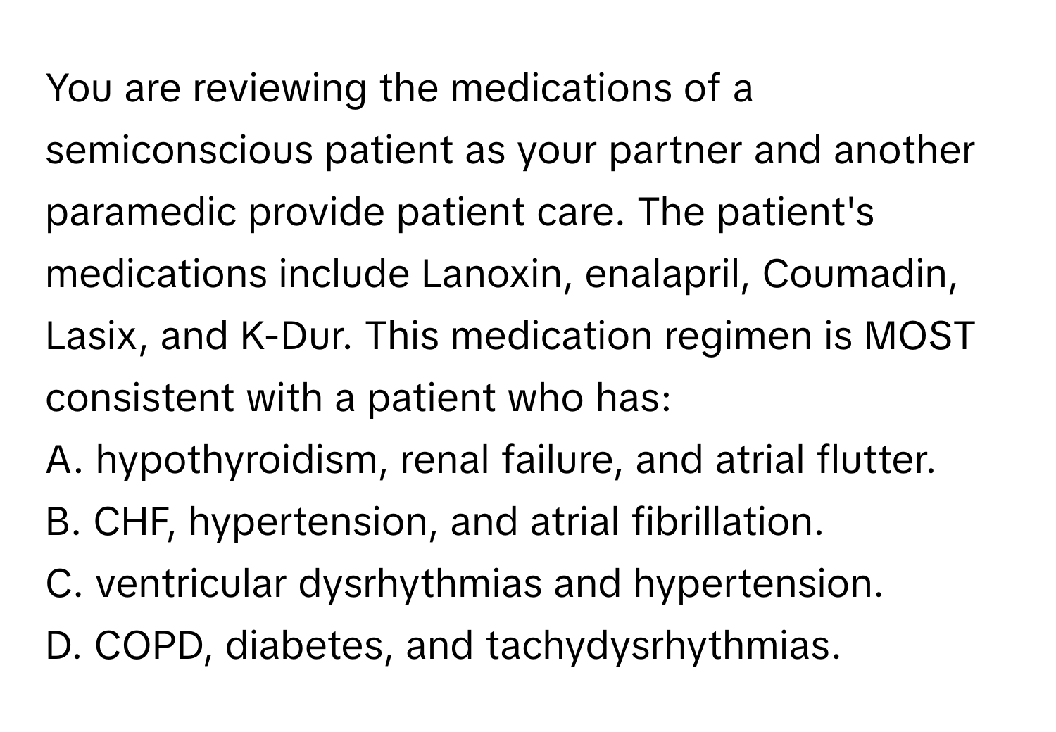 You are reviewing the medications of a semiconscious patient as your partner and another paramedic provide patient care. The patient's medications include Lanoxin, enalapril, Coumadin, Lasix, and K-Dur. This medication regimen is MOST consistent with a patient who has:

A. hypothyroidism, renal failure, and atrial flutter.
B. CHF, hypertension, and atrial fibrillation.
C. ventricular dysrhythmias and hypertension.
D. COPD, diabetes, and tachydysrhythmias.