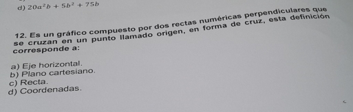 d) 20a^2b+5b^2+75b
12. Es un gráfico compuesto por dos rectas numéricas perpendiculares que
se cruzan en un punto llamado origen, en forma de cruz, esta definición
corresponde a:
a) Eje horizontal.
b) Plano cartesiano
d) Coordenadas c) Recta.