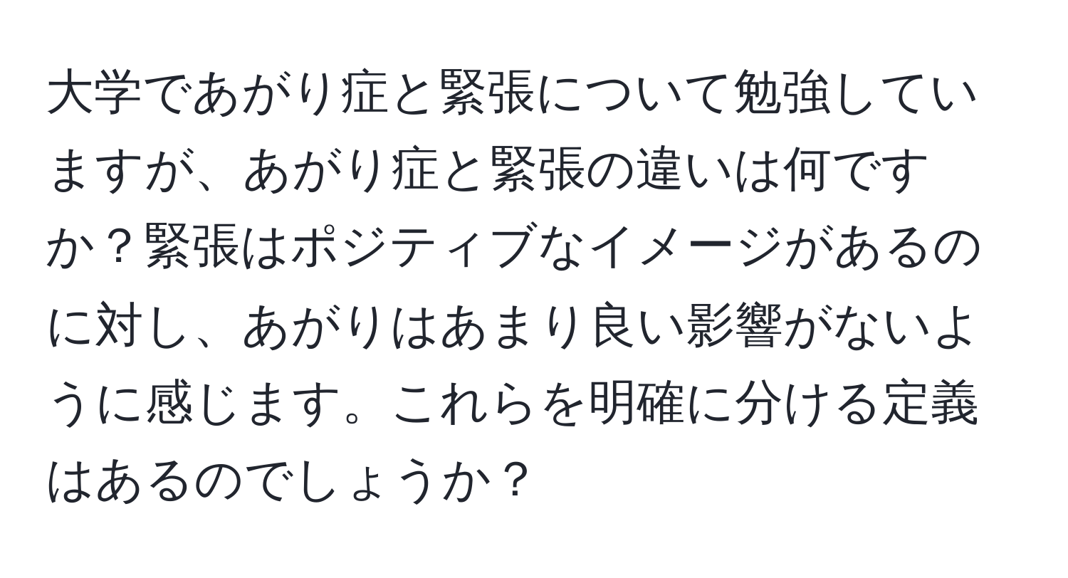 大学であがり症と緊張について勉強していますが、あがり症と緊張の違いは何ですか？緊張はポジティブなイメージがあるのに対し、あがりはあまり良い影響がないように感じます。これらを明確に分ける定義はあるのでしょうか？