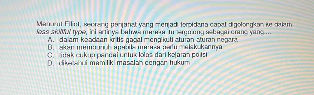 Menurut Elliot, seorang penjahat yang menjadi terpidana dapat digolongkan ke dalam
less skillful type, ini artinya bahwa mereka itu tergolong sebagai orang yang....
A. dalam keadaan kritis gagal mengikuti aturan-aturan negara
B. akan membunuh apabila merasa perlu melakukannya
C. tidak cukup pandai untuk lolos dari kejaran polisi
D. diketahui memiliki masalah dengan hukum