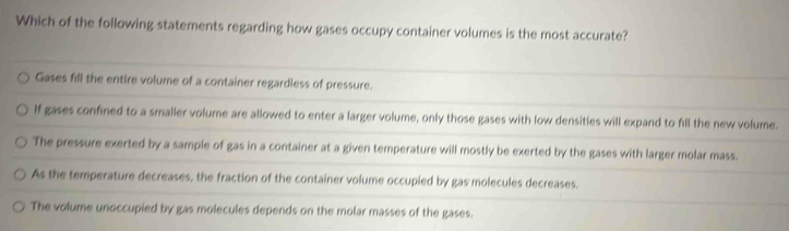 Which of the following statements regarding how gases occupy container volumes is the most accurate?
Gases fill the entire volume of a container regardless of pressure.
If gases confined to a smaller volume are allowed to enter a larger volume, only those gases with low densities will expand to fill the new volume.
The pressure exerted by a sample of gas in a container at a given temperature will mostly be exerted by the gases with larger molar mass.
As the temperature decreases, the fraction of the container volume occupied by gas molecules decreases.
The volume unoccupied by gas molecules depends on the molar masses of the gases.