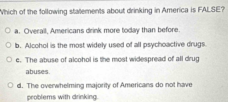 Which of the following statements about drinking in America is FALSE?
a. Overall, Americans drink more today than before.
b. Alcohol is the most widely used of all psychoactive drugs.
c. The abuse of alcohol is the most widespread of all drug
abuses.
d. The overwhelming majority of Americans do not have
problems with drinking.