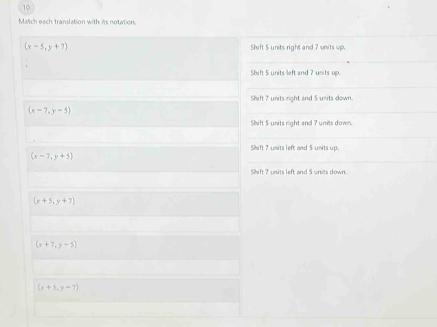 Match each translation with its notation.
(x-5,y+7) Shift 5 units right and 7 units up.
Shift 5 units left and 7 units up.
Shift 7 units right and 5 units down.
(x-7,y-5)
Shift 5 units right and 7 units down.
Shift 7 units left and 5 units up.
(x-7,y+5)
Shift 7 units left and 5 units down.
(x+5,y+7)
(x+7,y-5)
(x+5,y-7)