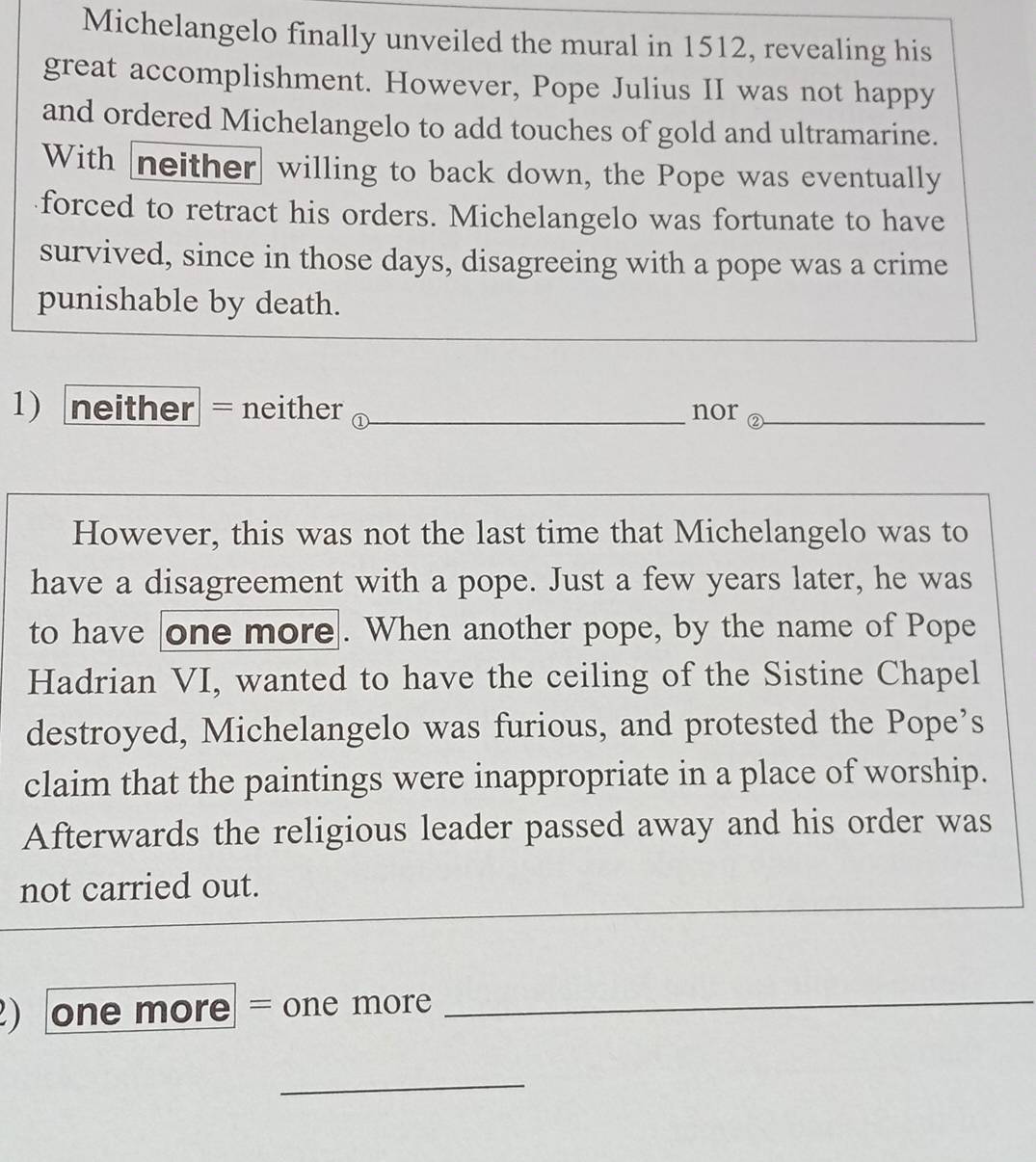 Michelangelo finally unveiled the mural in 1512, revealing his 
great accomplishment. However, Pope Julius II was not happy 
and ordered Michelangelo to add touches of gold and ultramarine. 
With neither willing to back down, the Pope was eventually 
forced to retract his orders. Michelangelo was fortunate to have 
survived, since in those days, disagreeing with a pope was a crime 
punishable by death. 
1 neither = neither _nor ②_ 
However, this was not the last time that Michelangelo was to 
have a disagreement with a pope. Just a few years later, he was 
to have one more. When another pope, by the name of Pope 
Hadrian VI, wanted to have the ceiling of the Sistine Chapel 
destroyed, Michelangelo was furious, and protested the Pope’s 
claim that the paintings were inappropriate in a place of worship. 
Afterwards the religious leader passed away and his order was 
not carried out. 
) one more = one more_ 
_