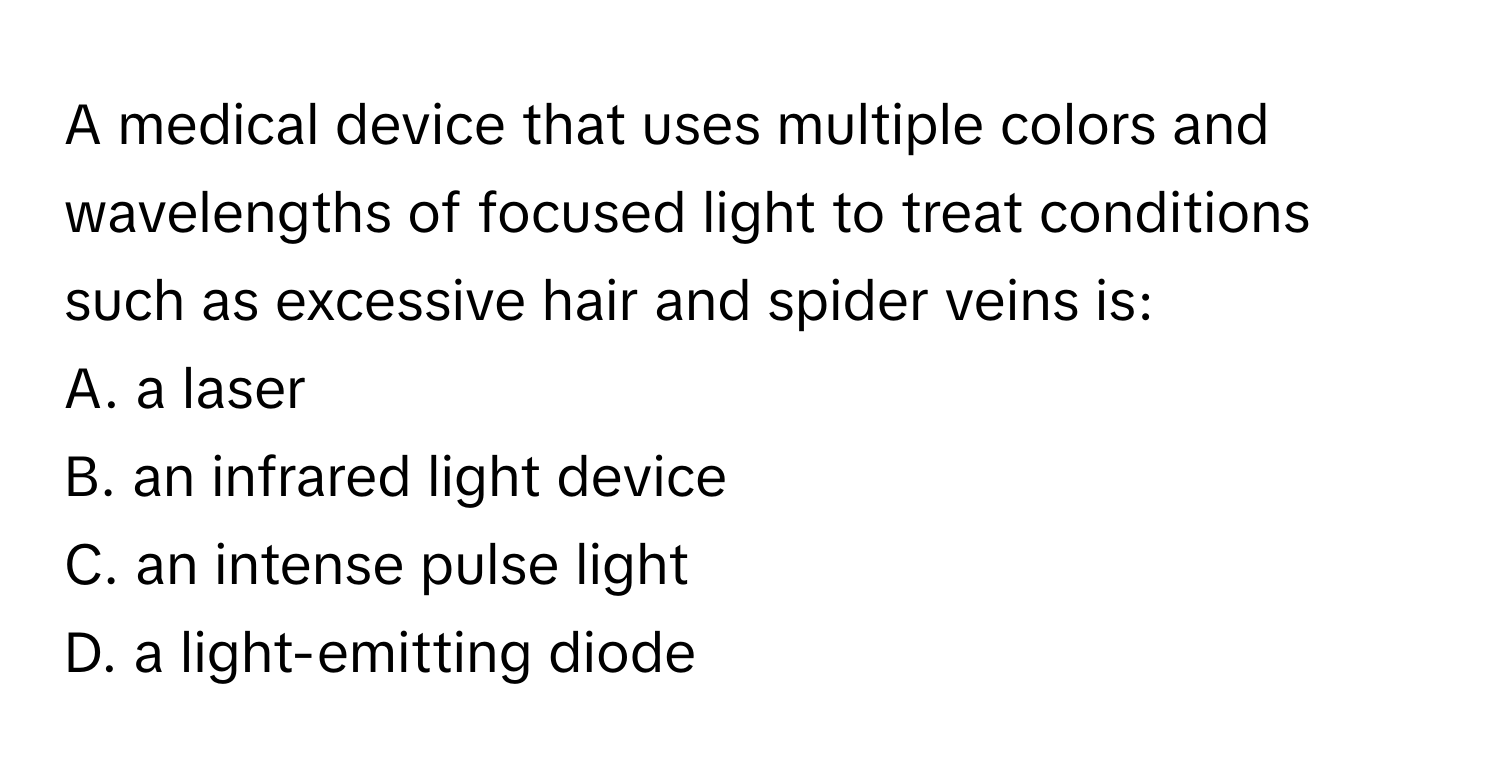 A medical device that uses multiple colors and wavelengths of focused light to treat conditions such as excessive hair and spider veins is:

A. a laser
B. an infrared light device
C. an intense pulse light
D. a light-emitting diode