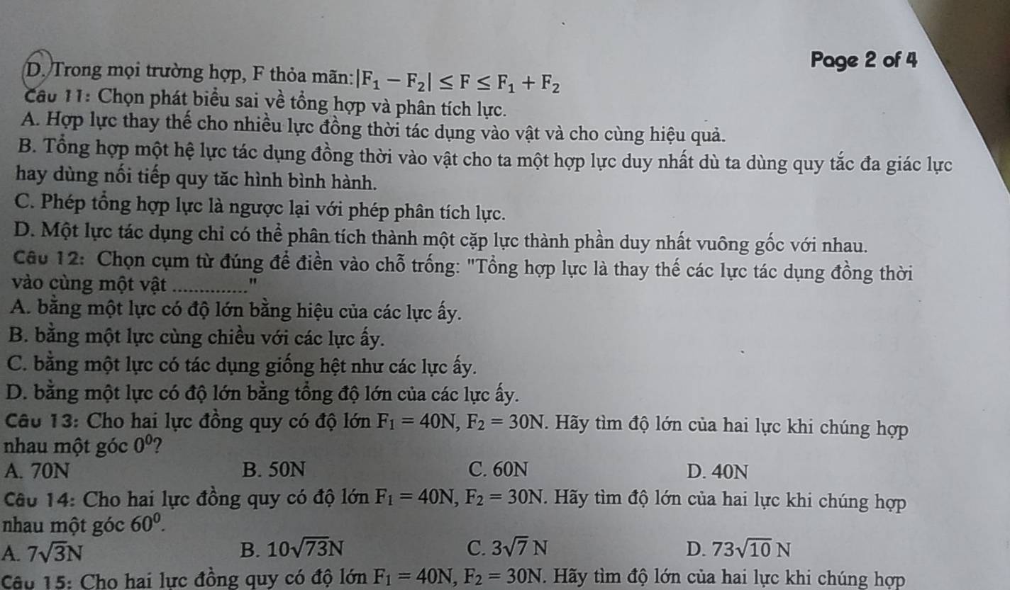 Page 2 of 4
D. Trong mọi trường hợp, F thỏa mãn: |F_1-F_2|≤ F≤ F_1+F_2
Câu 11: Chọn phát biểu sai yề tổng hợp và phân tích lực.
A. Hợp lực thay thế cho nhiều lực đồng thời tác dụng vào vật và cho cùng hiệu quả.
B. Tổng hợp một hệ lực tác dụng đồng thời vào vật cho ta một hợp lực duy nhất dù ta dùng quy tắc đa giác lực
hay dùng nối tiếp quy tăc hình bình hành.
C. Phép tổng hợp lực là ngược lại với phép phân tích lực.
D. Một lực tác dụng chỉ có thể phân tích thành một cặp lực thành phần duy nhất vuông gốc với nhau.
Câu 12: Chọn cụm từ đúng để điền vào chỗ trống: "Tổng hợp lực là thay thế các lực tác dụng đồng thời
vào cùng một vật_
"
A. bằng một lực có độ lớn bằng hiệu của các lực ấy.
B. bằng một lực cùng chiều với các lực ấy.
C. bằng một lực có tác dụng giống hệt như các lực ấy.
D. bằng một lực có độ lớn bằng tổng độ lớn của các lực ấy.
Câu 13: Cho hai lực đồng quy có độ lớn F_1=40N,F_2=30N.  Hãy tìm độ lớn của hai lực khi chúng hợp
nhau một góc 0^0 ?
A. 70N B. 50N C. 60N D. 40N
Câu 14: Cho hai lực đồng quy có độ lớn F_1=40N,F_2=30N.. Hãy tìm độ lớn của hai lực khi chúng hợp
nhau một góc 60^0.
A. 7sqrt(3)N B. 10sqrt(73)N C. 3sqrt(7)N D. 73sqrt(10)N
Câu 15: Cho hai lực đồng quy có độ lớn F_1=40N,F_2=30N Hãy tìm độ lớn của hai lực khi chúng hợp