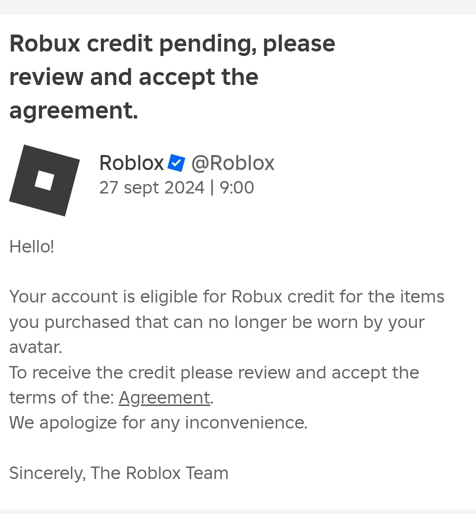 Robux credit pending, please 
review and accept the 
agreement. 
Roblox/ @Roblox 
27 sept 2024 | 9:00 
Hello! 
Your account is eligible for Robux credit for the items 
you purchased that can no longer be worn by your 
avatar. 
To receive the credit please review and accept the 
terms of the: Agreement. 
We apologize for any inconvenience. 
Sincerely, The Roblox Team