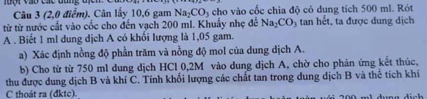 lưột vào các đùng đị 
Câu 3 (2,0 điểm). Cân lấy 10,6 gam Na_2CO_3 cho vào cốc chia độ có dung tích 500 ml. Rót 
từ từ nước cất vào cốc cho đến vạch 200 ml. Khuấy nhẹ đề Na_2CO_3 tan hết, ta được dung dịch 
A . Biết 1 ml dung dịch A có khối lượng là 1,05 gam. 
a) Xác định nồng độ phần trăm và nồng độ mol của dung dịch A. 
b) Cho từ từ 750 ml dung dịch HCl 0,2M vào dung dịch A, chờ cho phản ứng kết thúc, 
thu được dung dịch B và khí C. Tính khối lượng các chất tan trong dung dịch B và thể tích khí 
C thoát ra (đktc).