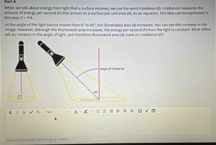 When we talk about energy from light that a surface receives, we use the word irradiance (E). Irradiance measures the 
amount of energy per second (P) that arrives on a surface per unit area (A). As an equation, this idea can be expressed in 
this way: E=P/A. 
As the angle of the light source moves from 0° to 45° , the illuminated area (A) increases. You can see this increase in the 
image. However, although the illuminated area increases, the energy per second (P) from the light is constant. What effect 
will an increase in the angle of light, and therefore illuminated area (A), have on irradiance (E)? 
angle of incidence
45°
0°
B I u x² x; 15px :≡ 
Space used (includes formatting): 0 / 30000