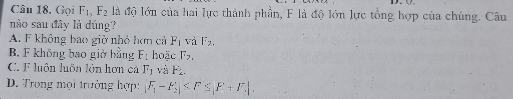 Ü.
Câu 18. Gọi F_1, F_2 là độ lớn của hai lực thành phần, F là độ lớn lực tổng hợp của chúng. Câu
nào sau đây là đúng?
A. F không bao giờ nhỏ hơn cả F_1 và F_2.
B. F không bao giờ bằng F_1 hoặc F_2.
C. F luôn luôn lớn hơn cả F_1 và F_2.
D. Trong mọi trường hợp: |F_1-F_2|≤ F≤ |F_1+F_2|.