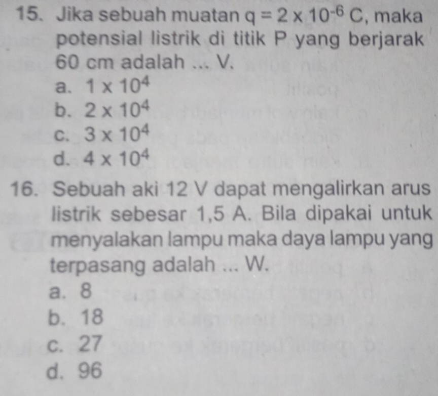 Jika sebuah muatan q=2* 10^(-6)C , maka
potensial listrik di titik P yang berjarak
60 cm adalah ... V.
a. 1* 10^4
b. 2* 10^4
C. 3* 10^4
d. 4* 10^4
16. Sebuah aki 12 V dapat mengalirkan arus
listrik sebesar 1,5 A. Bila dipakai untuk
menyalakan lampu maka daya lampu yang
terpasang adalah ... W.
a⩾ 8
b. 18
c. 27
d. 96