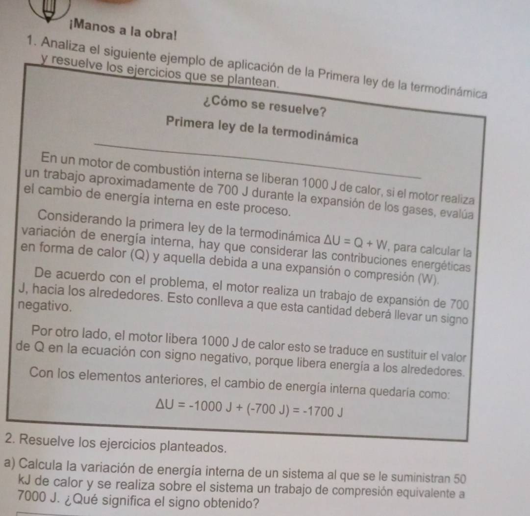 ¡Manos a la obra! 
1. Analiza el siguiente ejemplo de aplicación de la Primera ley de la termodinámica 
y resuelve los ejercicios que se plantean. 
¿Cómo se resuelve? 
_ 
Primera ley de la termodinámica 
En un motor de combustión interna se liberan 1000 J de calor, si el motor realiza 
un trabajo aproximadamente de 700 J durante la expansión de los gases, evalúa 
el cambio de energía interna en este proceso. 
Considerando la primera ley de la termodinámica △ U=Q+W , para calcular la 
variación de energía interna, hay que considerar las contribuciones energéticas 
en forma de calor (Q) y aquella debida a una expansión o compresión (W). 
De acuerdo con el problema, el motor realiza un trabajo de expansión de 700
J, hacia los alrededores. Esto conlleva a que esta cantidad deberá llevar un signo 
negativo. 
Por otro lado, el motor libera 1000 J de calor esto se traduce en sustituir el valor 
de Q en la ecuación con signo negativo, porque libera energía a los alrededores. 
Con los elementos anteriores, el cambio de energía interna quedaría como:
△ U=-1000J+(-700J)=-1700J
2. Resuelve los ejercicios planteados. 
a) Calcula la variación de energía interna de un sistema al que se le suministran 50
kJ de calor y se realiza sobre el sistema un trabajo de compresión equivalente a
7000 J. ¿Qué significa el signo obtenido?