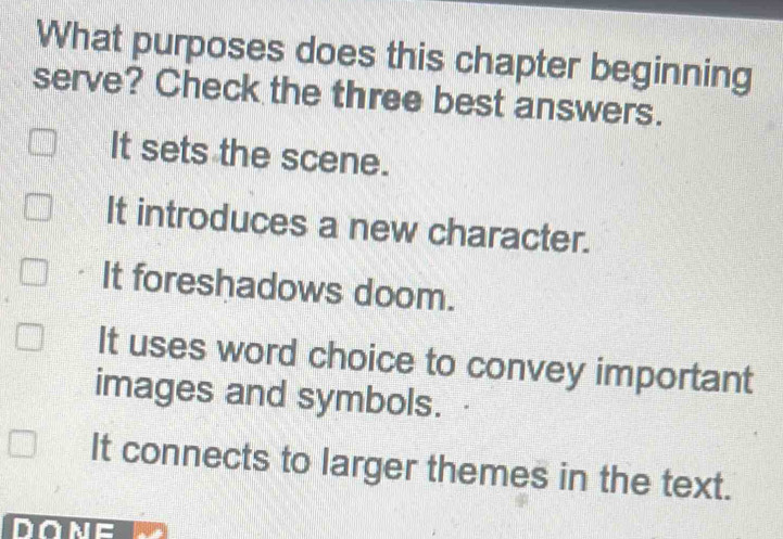 What purposes does this chapter beginning
serve? Check the three best answers.
It sets the scene.
It introduces a new character.
It foreshadows doom.
It uses word choice to convey important
images and symbols.
It connects to larger themes in the text.
DONE