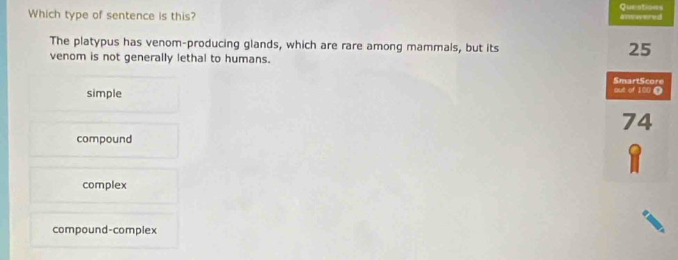 Questions
Which type of sentence is this? anvwered
The platypus has venom-producing glands, which are rare among mammals, but its
venom is not generally lethal to humans.
25
SmartScore
simple
out of 100 D
74
compound
1
complex
compound-complex