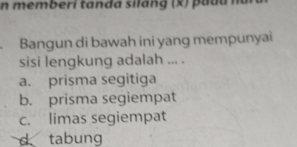 memberi tanda silang (x) padu nă
. Bangun di bawah ini yang mempunyai
sisi lengkung adalah ... .
a. prisma segitiga
b. prisma segiempat
c. limas segiempat
d tabung