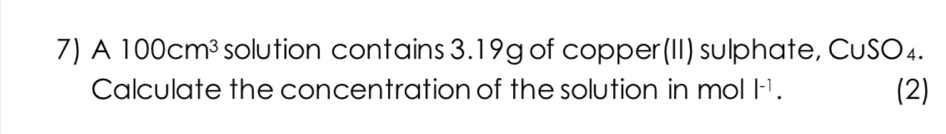 A 100cm^3 solution contains 3.19g of copper (II) sulphate, CuSO₄. 
Calculate the concentration of the solution in mol |^-1. (2)