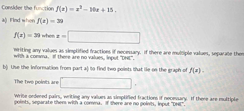 Consider the function f(x)=x^2-10x+15. 
a) Find when f(x)=39
f(x)=39 when x=□
Writing any values as simplified fractions if necessary. If there are multiple values, separate then 
with a comma. If there are no values, input "DNE". 
b) Use the information from part a) to find two points that lie on the graph of f(x). 
The two points are □ □ . 
Write ordered pairs, writing any values as simplified fractions if necessary. If there are multiple 
points, separate them with a comma. If there are no points, input 'DNE".