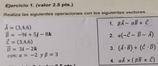 (valor 2.5 pts.) 
Realiza las siguientes operaciones con los siguientes vectores 
1. beta vector A-alpha vector B+vector C
vector A=(3,4,6)
vector B=-9i+5j-8k
2. alpha (-vector C-vector D-vector A)
vector C=(3,4,6)
vector D=3i-2k
3. (vector A· vector B)+(vector C· vector D)
con: alpha =-2 y beta =3
4. alpha vector A* (beta vector B* vector C)