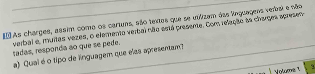 As charges, assim como os cartuns, são textos que se utilizam das linguagens verbal e não 
verbal e, muitas vezes, o elemento verbal não está presente. Com relação às charges apresen- 
tadas, responda ao que se pede. 
a) Qual éo tipo de linguagem que elas apresentam?_ 
Volume 1 3