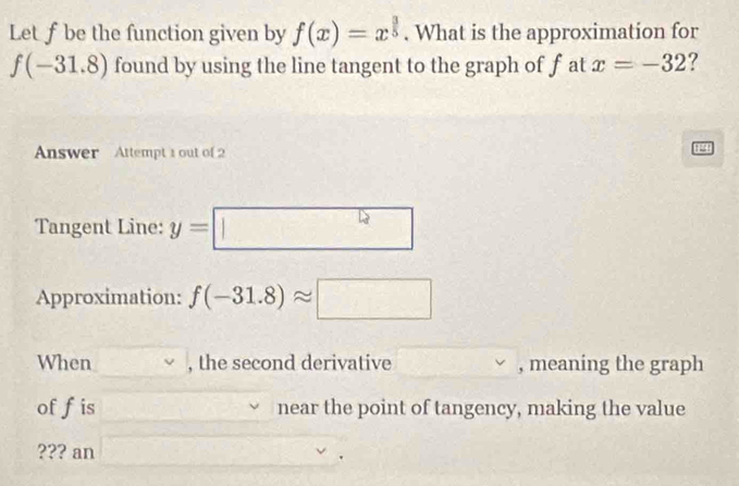 Let f be the function given by f(x)=x^(frac 3)5. What is the approximation for
f(-31.8) found by using the line tangent to the graph of f at x=-32 ? 
Answer Attempt 1 out of2 
Tangent Line: y=|| ^lg x
Approximation: f(-31.8)approx □
When , the second derivative , meaning the graph 
of fis near the point of tangency, making the value 
??? an