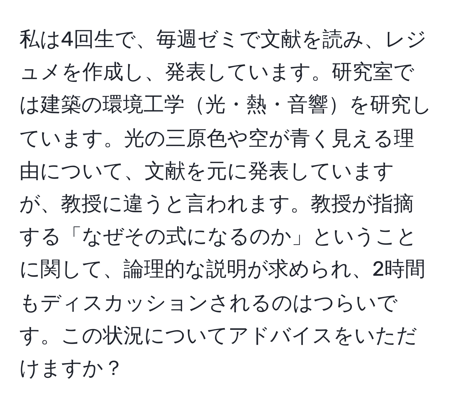 私は4回生で、毎週ゼミで文献を読み、レジュメを作成し、発表しています。研究室では建築の環境工学光・熱・音響を研究しています。光の三原色や空が青く見える理由について、文献を元に発表していますが、教授に違うと言われます。教授が指摘する「なぜその式になるのか」ということに関して、論理的な説明が求められ、2時間もディスカッションされるのはつらいです。この状況についてアドバイスをいただけますか？