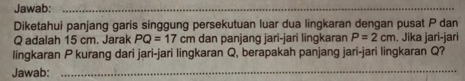 Jawab:_ 
_ 
Diketahui panjang garis singgung persekutuan luar dua lingkaran dengan pusat P dan
Q adalah 15 cm. Jarak PQ=17cm dan panjang jari-jari lingkaran P=2cm. Jika jari-jari 
lingkaran P kurang dari jari-jari lingkaran Q, berapakah panjang jari-jari lingkaran Q? 
Jawab:_