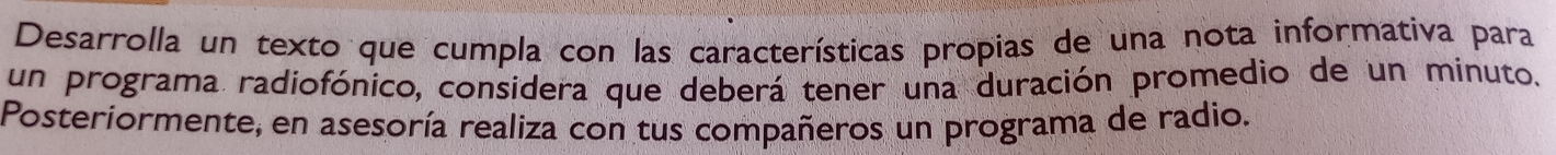 Desarrolla un texto que cumpla con las características propias de una nota informativa para 
un programa radiofónico, considera que deberá tener una duración promedio de un minuto. 
Posteriormente, en asesoría realiza con tus compañeros un programa de radio.