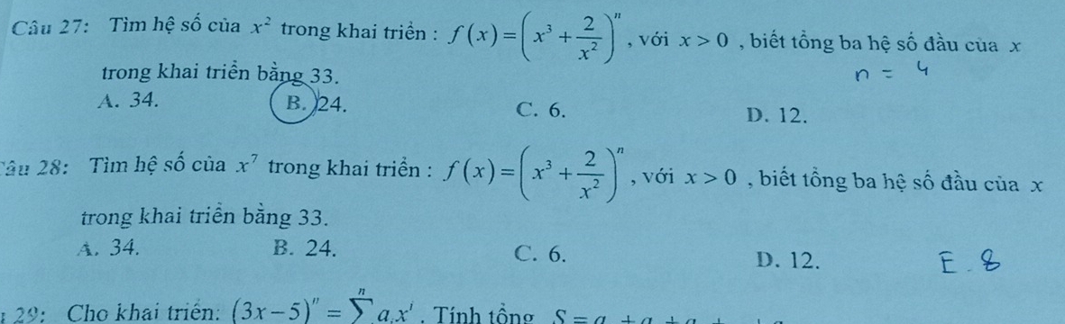 Tìm hệ số của x^2 trong khai triền : f(x)=(x^3+ 2/x^2 )^n , với x>0 , biết tổng ba hệ số đầu của x
trong khai triển bằng 33.
A. 34. B. 24. C. 6. D. 12.
Tâu 28: Tìm hệ số của x^7 trong khai triển : f(x)=(x^3+ 2/x^2 )^n , với x>0 , biết tổng ba hệ số đầu của x
trong khai triển bằng 33.
A. 34. B. 24. C. 6. D. 12.
: 29: Cho khai triển: (3x-5)''=sumlimits a.x'. Tính tồng S=a+a