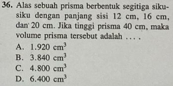 Alas sebuah prisma berbentuk segitiga siku-
siku dengan panjang sisi 12 cm, 16 cm,
dan' 20 cm. Jika tinggi prisma 40 cm, maka
volume prisma tersebut adalah . .. .
A. 1.920cm^3
B. 3.840cm^3
C. 4.800cm^3
D. 6.400cm^3