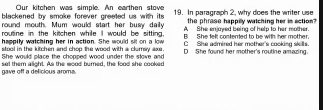 Our kitchen was simple. An earthen stove
blackened by smoke forever greeted us with its 19. In paragraph 2, why does the writer use
the phrase happilly watching her in action?
round mouth. Mum would start her busy daily A She enjayed being of help to her mother.
routine in the kitchen while I would be sitting C She admired her mother's cooking skills
happily watching her in action. She would sit on a low B She fell conteated to he with her mother.
stool in the kitchen and chop the wood with a clumsy axe .
She would place the chopped wood under the slove and D She found her mother's routine amazing.
gave off a delicious arome. set them alight. As the wood burned, the food she cooked