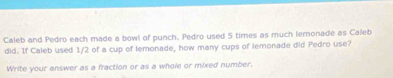 Caleb and Pedro each made a bowl of punch. Pedro used 5 times as much lemonade as Caleb 
did. If Caleb used 1/2 of a cup of lemonade, how many cups of lemonade did Pedro use? 
Write your answer as a fraction or as a whole or mixed number.