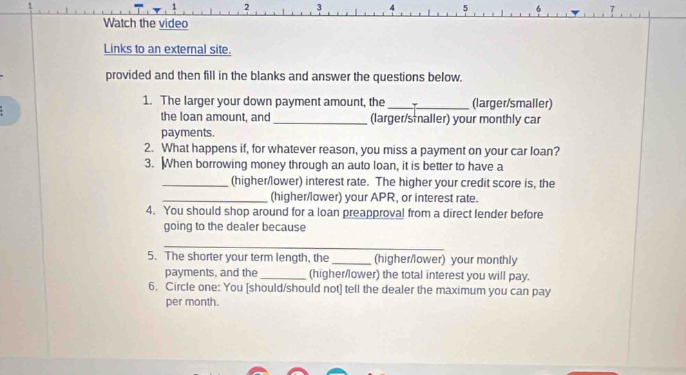 2 3 4 5 6 
Watch the video 
Links to an external site. 
provided and then fill in the blanks and answer the questions below. 
1. The larger your down payment amount, the_ (larger/smaller) 
the loan amount, and _(larger/smaller) your monthly car 
payments. 
2. What happens if, for whatever reason, you miss a payment on your car loan? 
3. When borrowing money through an auto loan, it is better to have a 
_(higher/lower) interest rate. The higher your credit score is, the 
_(higher/lower) your APR, or interest rate. 
4. You should shop around for a loan preapproval from a direct lender before 
going to the dealer because 
_ 
5. The shorter your term length, the _(higher/lower) your monthly 
payments, and the _(higher/lower) the total interest you will pay. 
6. Circle one: You [should/should not] tell the dealer the maximum you can pay 
per month.