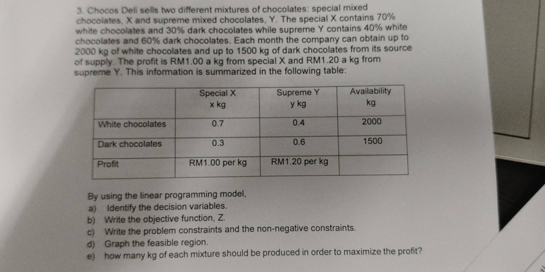 Chocos Deli sells two different mixtures of chocolates: special mixed 
chocolates, X and supreme mixed chocolates, Y. The special X contains 70%
white chocolates and 30% dark chocolates while supreme Y contains 40% white 
chocolates and 60% dark chocolates. Each month the company can obtain up to
2000 kg of white chocolates and up to 1500 kg of dark chocolates from its source 
of supply. The profit is RM1.00 a kg from special X and RM1.20 a kg from 
supreme Y. This information is summarized in the following table: 
By using the linear programming model, 
a) Identify the decision variables. 
b) Write the objective function, Z. 
c) Write the problem constraints and the non-negative constraints. 
d) Graph the feasible region. 
e) how many kg of each mixture should be produced in order to maximize the profit?