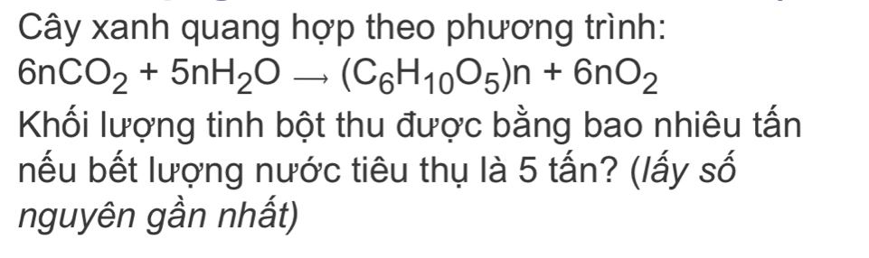 Cây xanh quang hợp theo phương trình:
6nCO_2+5nH_2Oto (C_6H_10O_5)n+6nO_2
Khối lượng tinh bột thu được bằng bao nhiêu tấn 
nếu bết lượng nước tiêu thụ là 5 tấn? (lấy số 
nguyên gần nhất)