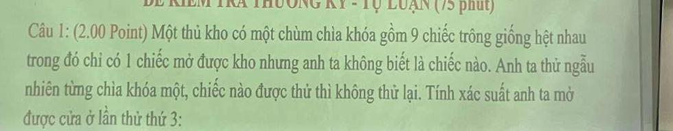 Be kIEM TRa thưởng KY - Tự luạN (75 phút) 
Câu 1: (2.00 Point) Một thủ kho có một chùm chìa khóa gồm 9 chiếc trông giống hệt nhau 
trong đó chỉ có 1 chiếc mở được kho nhưng anh ta không biết là chiếc nào. Anh ta thử ngẫu 
nhiên từng chìa khóa một, chiếc nào được thử thì không thử lại. Tính xác suất anh ta mở 
được cửa ở lần thử thứ 3: