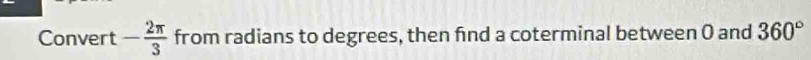 Convert - 2π /3  from radians to degrees, then find a coterminal between 0 and 360°