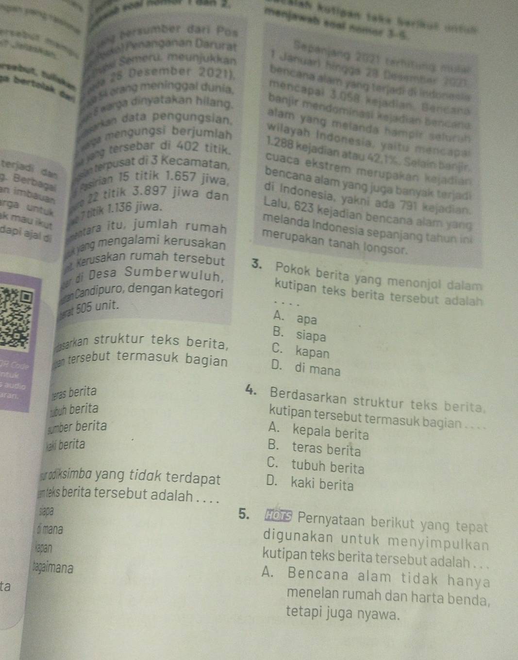 ISlan kotipen take berikul untin
Ngàn páng Taalna
menjawab soal nomor 3-5.
ung bersumber dari Pos
arsabut mang 
?  Jefentes Ddo)Penanganán Darurat
Sepanjang 2021 terhitung mulial
esi Semeru, meunjukkan
1 Januar) hingga 28 Desember 202)
rpebüt, fuliskan wa 28 Desember 2021).
bencana alam yang terjadi di indonesia
aa bertolak de  5 erang meninggal dunia.
mencapal 3.058 kejadian. Bencana
e 8 warga dinyatakan hilang.
banjir mendominaşi kejadian bencand
emarkan data pengungsian.
alam yang melanda hampir selurah 
aya mengungsi berjumiah
wilayah Indonesia, yaitu mencapal
e yang tersebar di 402 titik.
1.288 kejadian atau 42.1%. Selain banjir.
terjadi dan  in terpusat di 3 Kecamatan,
cuaca ekstrem merupakan kejadián
bencana alam yang juga banyak terjad i
. Berbagal  Pasirian 15 titik 1.657 jiwa, di Indonesia, yakni ada 791 kejadian.
an imbáuan
ırga untuk
twe 22 titik 3.897 jiwa dan
e 7 titik 1.136 jiwa.
Lalu, 623 kejadian bencana alam yang
k mau ikut
melanda Indonesia sepanjang tahun in
dapɨ əjal di  mentara itu, jumlah rumah merupakan tanah longsor.
k yang mengalami kerusakan
at. Kerusakan rumah tersebut 3. Pokok berita yang menonjol dalam
ar di Desa Sumberwuluh,
kutipan teks berita tersebut adalah
an Candipuro, dengan kategori
terat 505 unit.
..
A. apa
B. siapa
dasarkan struktur teks berita, C. kapan
an tersebut termasuk bagian D. di mana
. 
Faudío
rn teras berita
4. Berdasarkan struktur teks berita,
ubuh berita
kutipan tersebut termasuk bagian . . . .
sumber berita
A. kepala berita
kaki berita B. teras berita
C. tubuh berita
sựodiksimbɑ yang tidak terdapat D. kaki berita
am leks berita tersebut adalah . . . .
siapa
5. HoTs Pernyataan berikut yang tepat
dimana
digunakan untuk menyimpulkan 
Kapan
kutipan teks berita tersebut adalah . . .
bagaimana
A. Bencana alam tidak hanya
ta
menelan rumah dan harta benda,
tetapi juga nyawa.