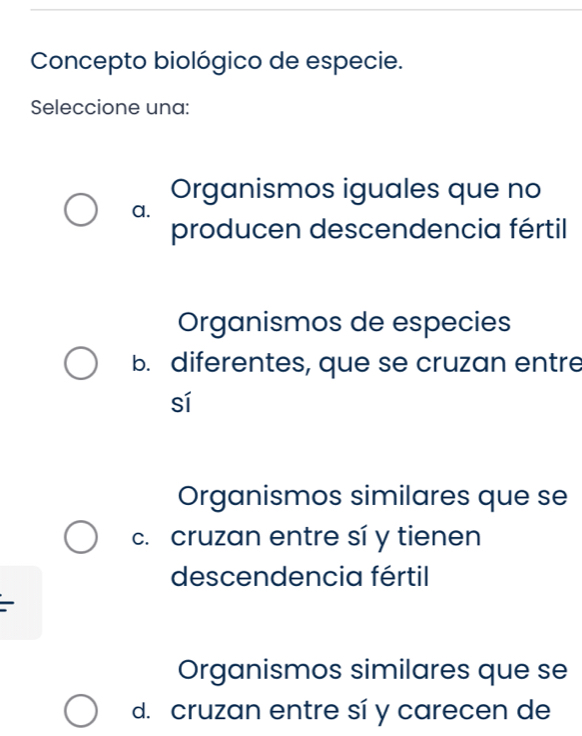 Concepto biológico de especie.
Seleccione una:
Organismos iguales que no
a.
producen descendencia fértil
Organismos de especies
b. diferentes, que se cruzan entre
sí
Organismos similares que se
c. cruzan entre sí y tienen
descendencia fértil
Organismos similares que se
d. cruzan entre sí y carecen de