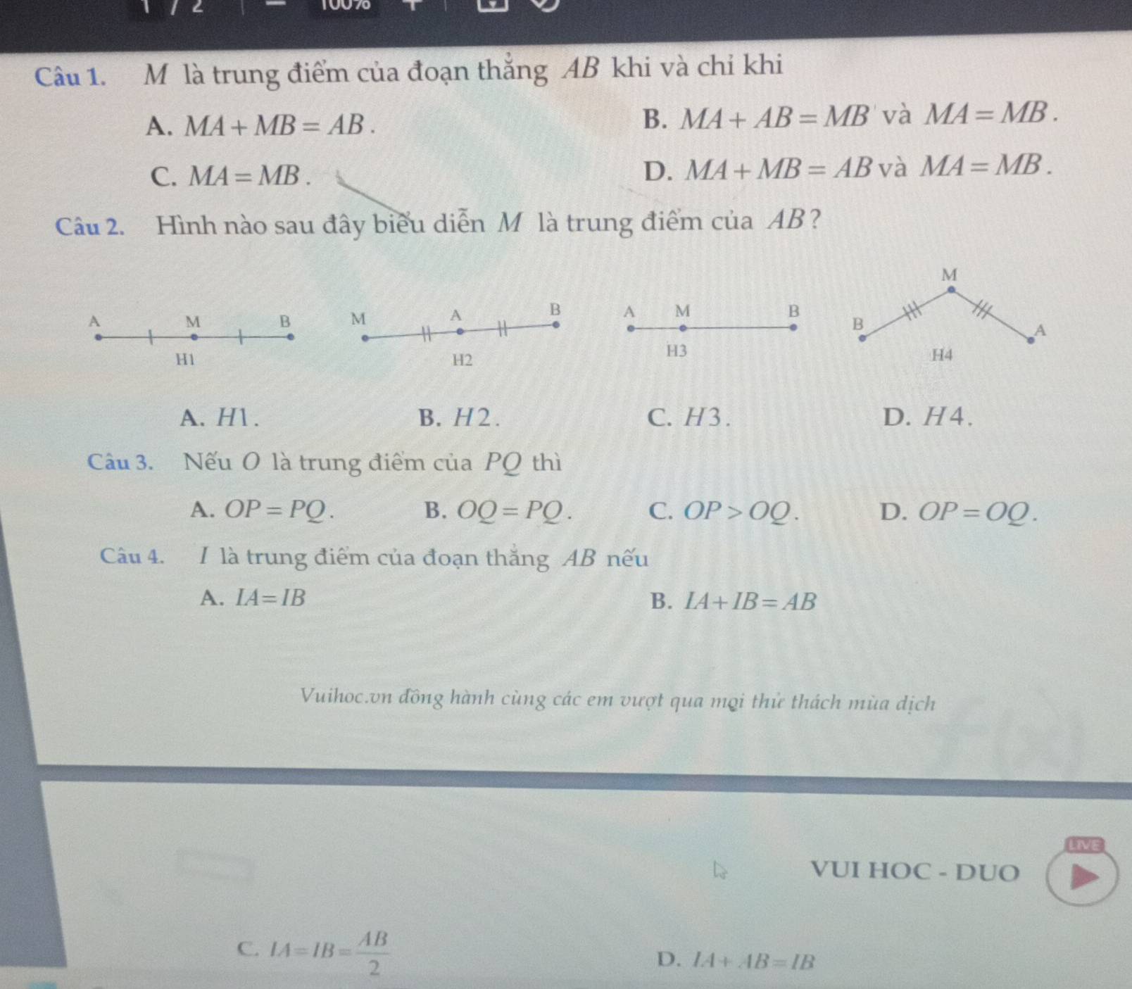 2 10070
Câu 1. M là trung điểm của đoạn thắng AB khi và chỉ khi
A. MA+MB=AB.
B. MA+AB=MB và MA=MB.
C. MA=MB. D. MA+MB=AB và MA=MB. 
Câu 2. Hình nào sau đây biểu diễn M là trung điểm của AB?
M
A M B B
A
H3
H4
A. H1. B. H 2 . C. H3. D. H4.
Câu 3. Nếu O là trung điểm của PQ thì
A. OP=PQ. B. OQ=PQ. C. OP>OQ. D. OP=OQ. 
Câu 4. 1 là trung điểm của đoạn thăng AB nếu
A. IA=IB B. IA+IB=AB
Vuihoc.vn đồng hành cùng các em vượt qua mọi thử thách mùa dịch
LIVE
VUI HOC - DUO
C. IA=IB= AB/2 
D. IA+AB=IB