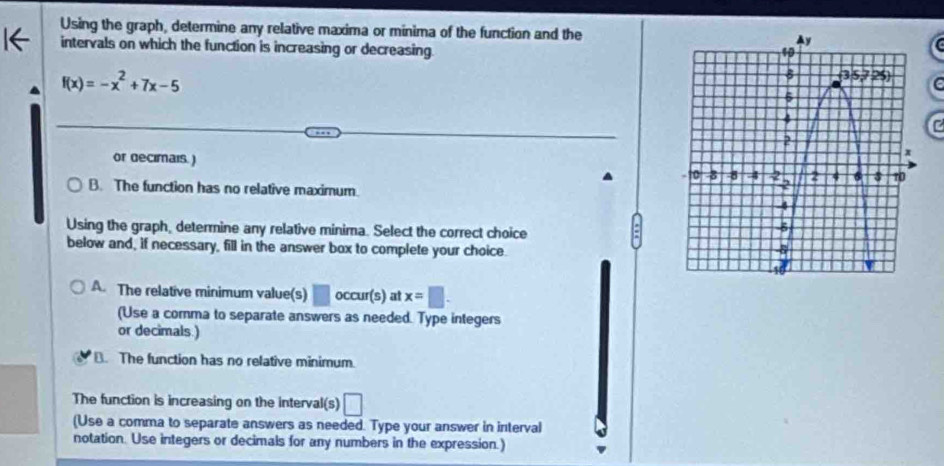 Using the graph, determine any relative maxima or minima of the function and the
intervals on which the function is increasing or decreasing.
f(x)=-x^2+7x-5
e
C
or decimais.) 
B. The function has no relative maximum.
Using the graph, determine any relative minima. Select the correct choice
below and, if necessary, fill in the answer box to complete your choice.
A. The relative minimum value(s) □ occur(s) at x=□ .
(Use a comma to separate answers as needed. Type integers
or decimals.)
B. The function has no relative minimum.
The function is increasing on the interval(s) □
(Use a comma to separate answers as needed. Type your answer in interval
notation. Use integers or decimals for any numbers in the expression.)