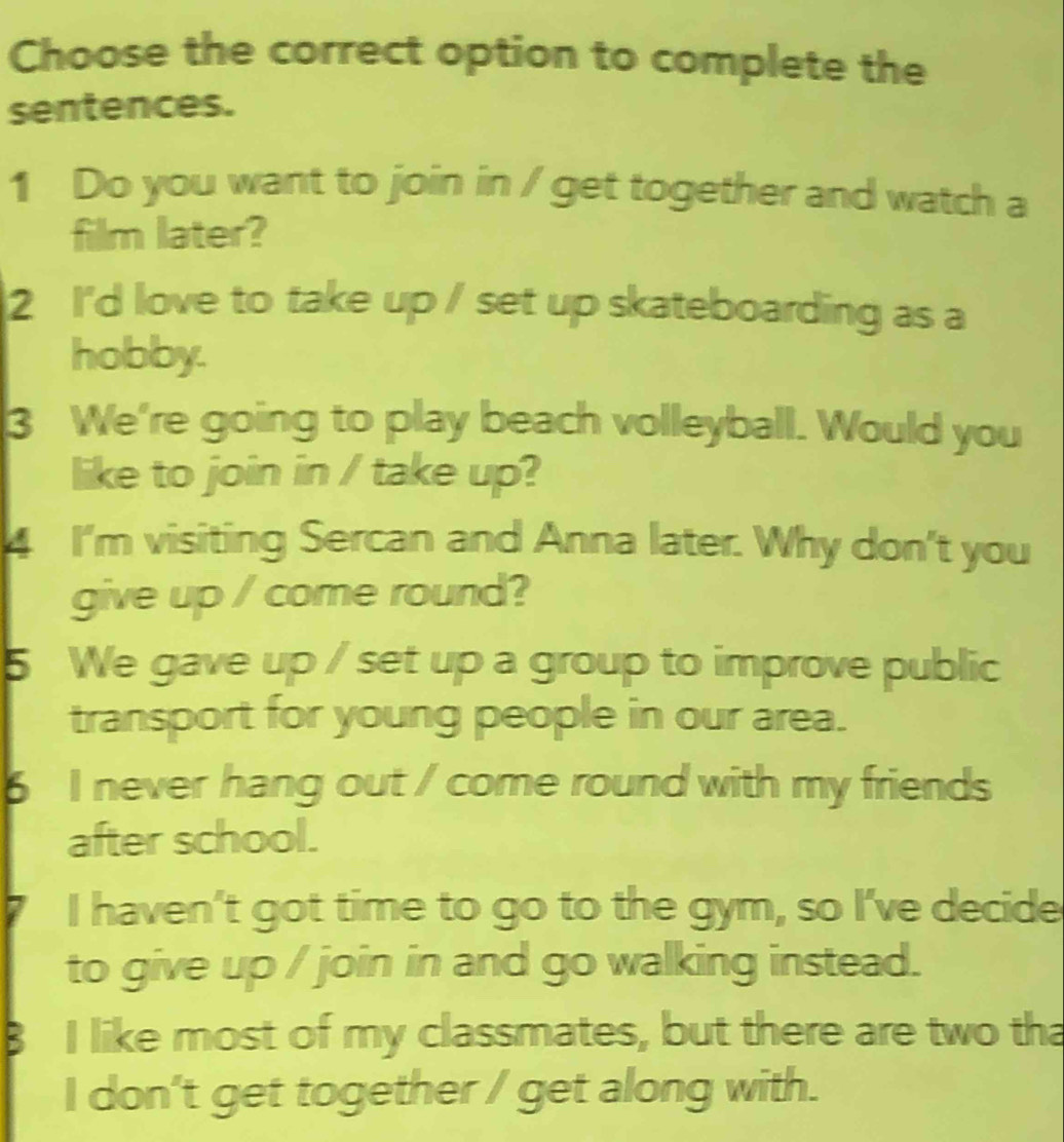 Choose the correct option to complete the 
sentences. 
1 Do you want to join in / get together and watch a 
film later? 
2 I'd love to take up / set up skateboarding as a 
hobby. 
3 We're going to play beach volleyball. Would you 
like to join in / take up? 
4 I'm visiting Sercan and Anna later. Why don't you 
give up / come round? 
5 We gave up / set up a group to improve public 
transport for young people in our area. 
6 I never hang out / come round with my friends 
after school. 
I haven't got time to go to the gym, so I've decide 
to give up / join in and go walking instead. 
I like most of my classmates, but there are two tha 
I don't get together / get along with.