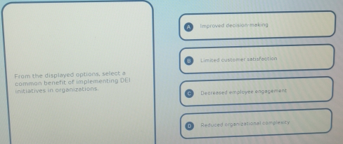 Improved decision-making
Limited customer satisfaction
From the displayed options, select a
common benefit of implementing DE
initiatives in organizations.
Decreased employee engagement
Reduced organizational complexity