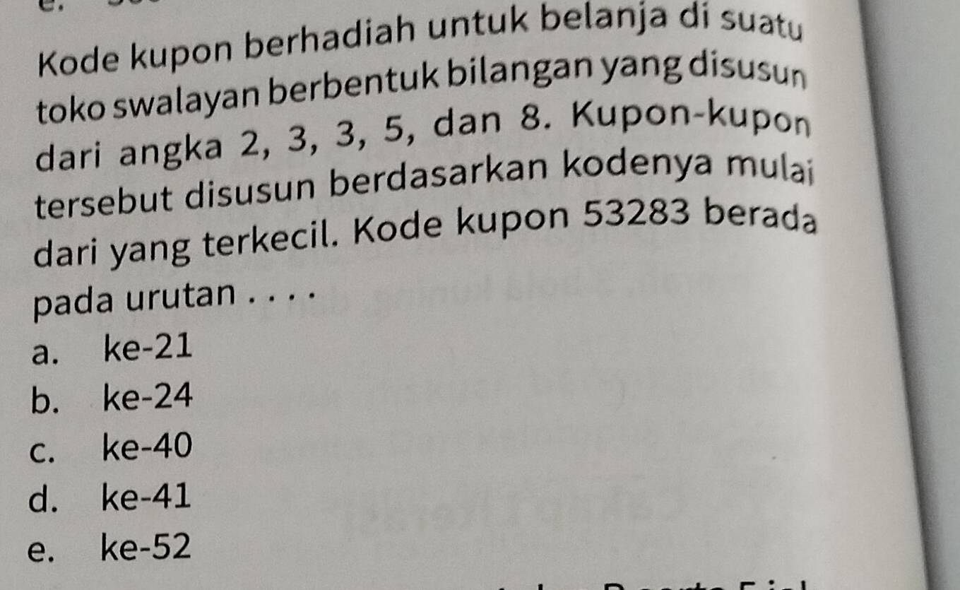 Kode kupon berhadiah untuk belanja di suatu
toko swalayan berbentuk bilangan yang disusu 
dari angka 2, 3, 3, 5, dan 8. Kupon-kupon
tersebut disusun berdasarkan kodenya mulai 
dari yang terkecil. Kode kupon 53283 berada
pada urutan . . . .
a. ke -21
b. ke -24
c. ke -40
d. ke-41
e. ke- 52