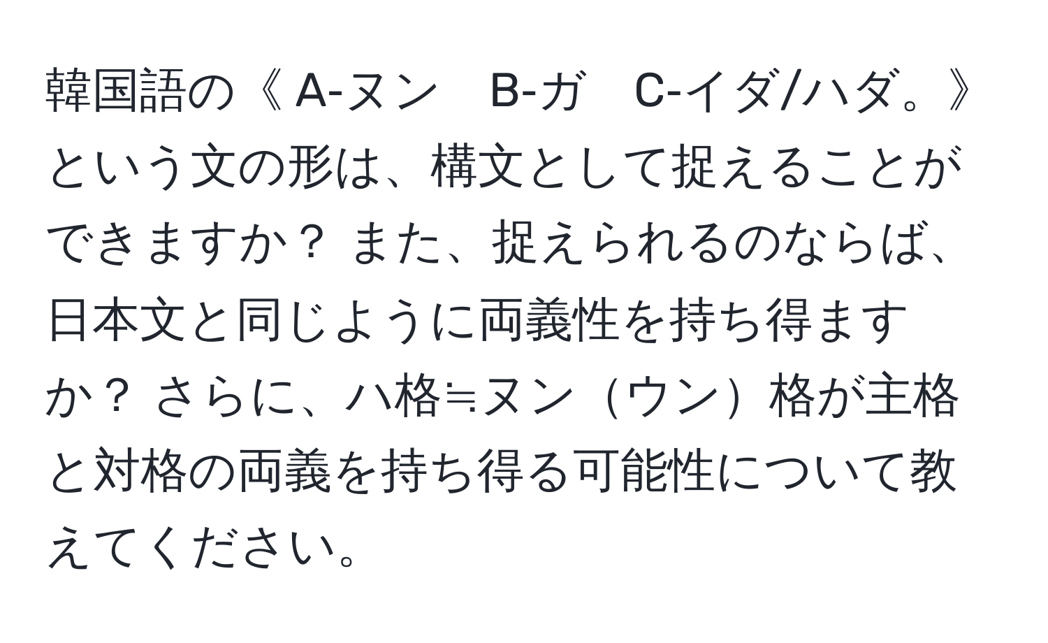 韓国語の《 A‐ヌン　B‐ガ　C‐イダ/ハダ。》という文の形は、構文として捉えることができますか？ また、捉えられるのならば、日本文と同じように両義性を持ち得ますか？ さらに、ハ格≒ヌンウン格が主格と対格の両義を持ち得る可能性について教えてください。