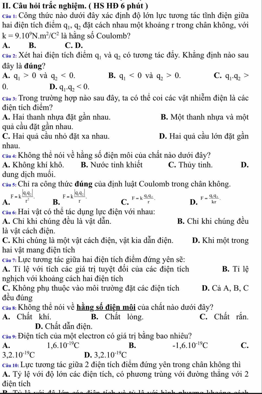 Câu hỏi trắc nghiệm. ( HS HĐ 6 phút )
ca : Công thức nào dưới đây xác định độ lớn lực tương tác tĩnh điện giữa
hai điện tích điểm q_1,q_2 đặt cách nhau một khoảng r trong chân không, với
k=9.10^9N.m^2/C^2 là hằng số Coulomb?
A. B. C. D.
cau 2: Xét hai điện tích điểm q_1 và q_2 có tương tác đẩy. Khẳng định nào sau
đây là đúng?
A. q_1>0 và q_2<0. B. q_1<0</tex> và q_2>0. C. q_1.q_2>
0.
D. q_1.q_2<0.
ca 3: Trong trường hợp nào sau đây, ta có thể coi các vật nhiễm điện là các
điện tích điểm?
A. Hai thanh nhựa đặt gần nhau. B. Một thanh nhựa và một
quả cầu đặt gần nhau.
C. Hai quả cầu nhỏ đặt xa nhau. D. Hai quả cầu lớn đặt gần
nhau.
ca 4: Không thể nói về hằng số điện môi của chất nào dưới đây?
A. Không khí khô. B. Nước tinh khiết C. Thủy tinh. D.
dung dịch muối.
ca s: Chỉ ra công thức đúng của định luật Coulomb trong chân không.
A. F=kfrac |q_1q_2|r^2.
B. F=kfrac |q_1q_2|r.
C. F=kfrac q_1q_2r. F=frac q_1q_2kr.
D.
ca : Hai vật có thể tác dụng lực điện với nhau:
A. Chi khi chúng đều là vật dẫn. B. Chỉ khi chúng đều
là vật cách điện.
C. Khi chúng là một vật cách điện, vật kia dẫn điện. D. Khi một trong
hai vật mang điện tích
ca  7:  Lực tương tác giữa hai điện tích điểm đứng yên sẽ:
A. Tỉ lệ với tích các giá trị tuyệt đối của các điện tích B. Tỉ lệ
nghịch với khoảng cách hai điện tích
C. Không phụ thuộc vào môi trường đặt các điện tích D. Cả A, B, C
đều đúng
ca s: Không thể nói về hằng số điện môi của chất nào dưới đây?
A. Chất khí. B. Chất lỏng. C. Chất rắn.
D. Chất dẫn điện.
ca 9: Điện tích của một electron có giá trị bằng bao nhiêu?
A.
1,6.10^(-19)C
B.
-1,6.10^(-19)C
C.
3,2.10^(-19)C
D. 3,2.10^(-19)C
ca 1: Lực tương tác giữa 2 điện tích điểm đứng yên trong chân không thì
A. Tỷ lệ với độ lớn các điện tích, có phương trùng với đường thẳng với 2
điện tích