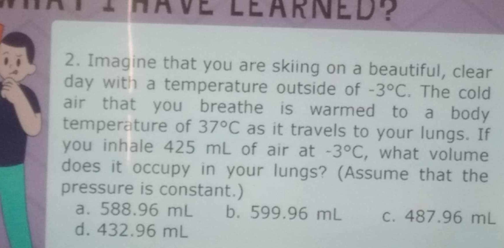 have léarned ? 
2. Imagine that you are skiing on a beautiful, clear
day with a temperature outside of -3°C. The cold
air that you breathe is warmed to a body 
temperature of 37°C as it travels to your lungs. If
you inhale 425 mL of air at -3°C , what volume
does it occupy in your lungs? (Assume that the
pressure is constant.)
a. 588.96 mL b. 599.96 mL
c. 487.96 mL
d. 432.96 mL