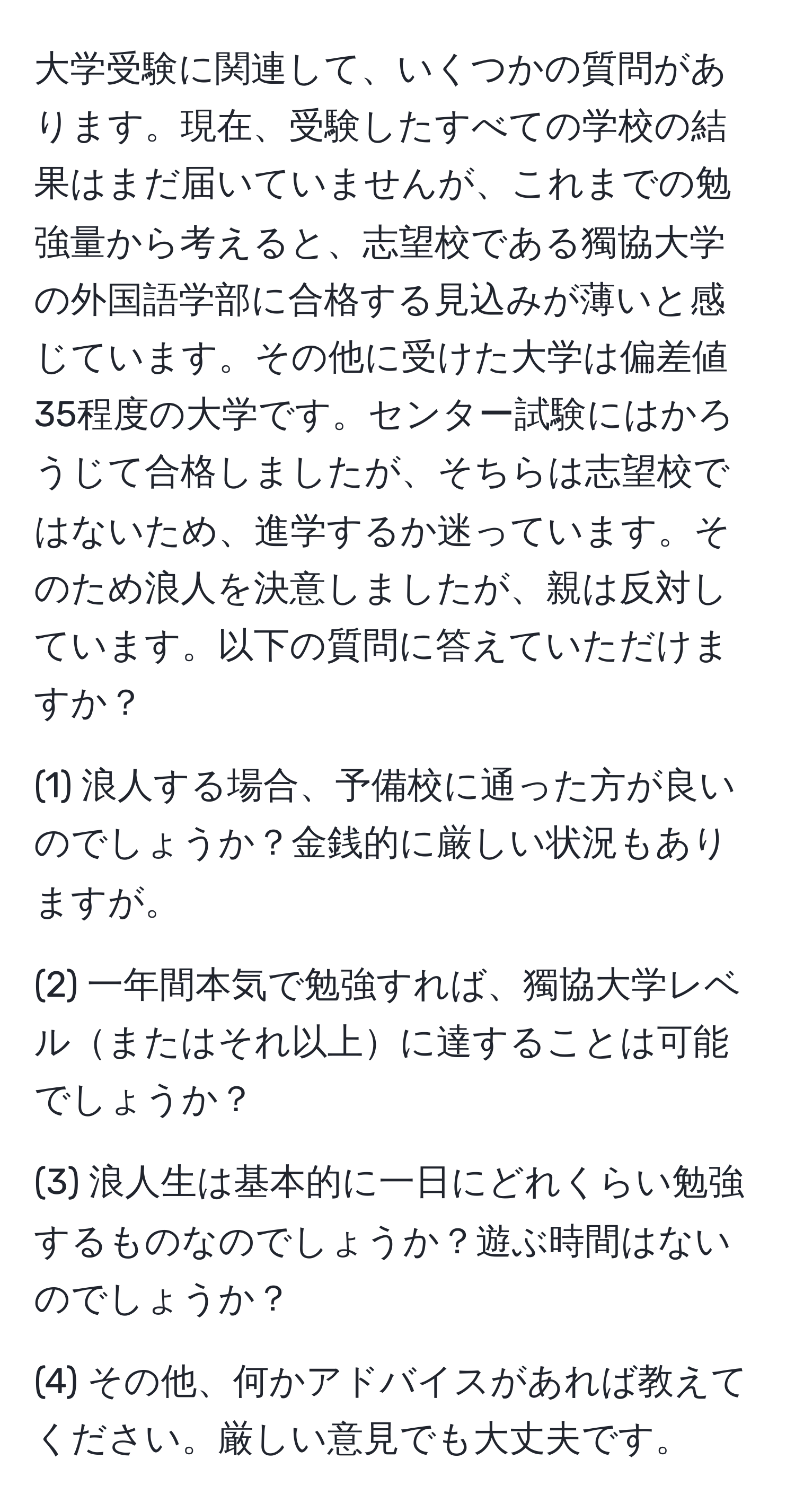 大学受験に関連して、いくつかの質問があります。現在、受験したすべての学校の結果はまだ届いていませんが、これまでの勉強量から考えると、志望校である獨協大学の外国語学部に合格する見込みが薄いと感じています。その他に受けた大学は偏差値35程度の大学です。センター試験にはかろうじて合格しましたが、そちらは志望校ではないため、進学するか迷っています。そのため浪人を決意しましたが、親は反対しています。以下の質問に答えていただけますか？

(1) 浪人する場合、予備校に通った方が良いのでしょうか？金銭的に厳しい状況もありますが。

(2) 一年間本気で勉強すれば、獨協大学レベルまたはそれ以上に達することは可能でしょうか？

(3) 浪人生は基本的に一日にどれくらい勉強するものなのでしょうか？遊ぶ時間はないのでしょうか？

(4) その他、何かアドバイスがあれば教えてください。厳しい意見でも大丈夫です。