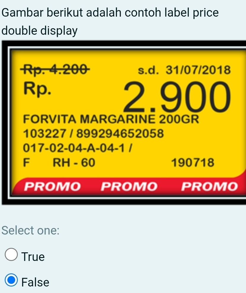 Gambar berikut adalah contoh label price
double display
Rp. 4.200 s.d. 31/07/2018
Rp.
2.900
FORVITA MARGARINE 200GR
103227 / 899294652058
017-02 -04 -A -04 -1 /
F RH - 60 190718
PROMO PROMO PROMO
Select one:
True
False