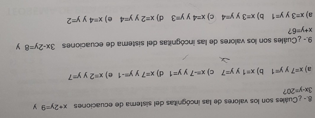 8.- ¿Cuáles son los valores de las incógnitas del sistema de ecuaciones x+2y=9 y
3x-y=20 ?
a) x=7 y y=1 b) x=1 y y=7 c) x=-7 y y=1 d) x=7 y y=-1 e) x=2 y y=7
9.- ¿Cuáles son los valores de las incógnitas del sistema de ecuaciones 3x-2y=8 y
x+y=6
a) x=3 y y=1 b) x=3 y y=4 c) x=4 y y=3 d) x=2 y y=4 e) x=4 y y=2