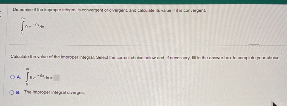 Determine if the improper integral is convergent or divergent, and calculate its value if it is convergent.
∈tlimits _0^((∈fty)9e^-9x)dx
Calculate the value of the improper integral. Select the correct choice below and, if necessary, fill in the answer box to complete your choice.
A. ∈tlimits _0^((∈fty)9e^-9x)dx=□
B. The improper integral diverges.